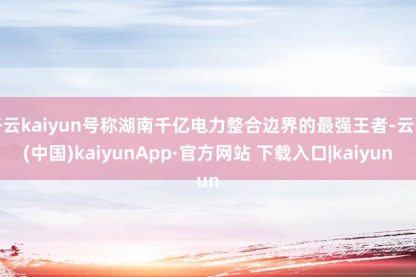 开云kaiyun号称湖南千亿电力整合边界的最强王者-云开(中国)kaiyunApp·官方网站 下载入口|kaiyun