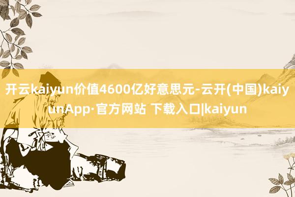 开云kaiyun价值4600亿好意思元-云开(中国)kaiyunApp·官方网站 下载入口|kaiyun