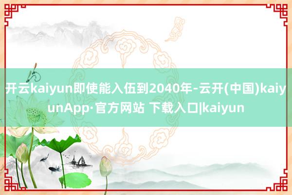 开云kaiyun即使能入伍到2040年-云开(中国)kaiyunApp·官方网站 下载入口|kaiyun