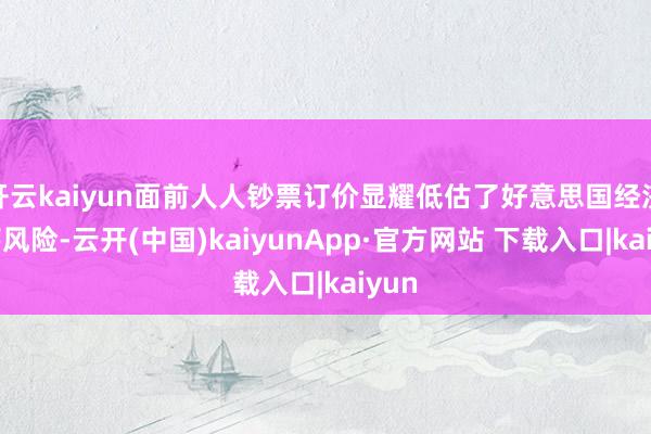 开云kaiyun面前人人钞票订价显耀低估了好意思国经济零落风险-云开(中国)kaiyunApp·官方网站 下载入口|kaiyun