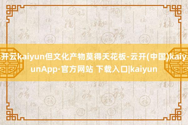 开云kaiyun但文化产物莫得天花板-云开(中国)kaiyunApp·官方网站 下载入口|kaiyun