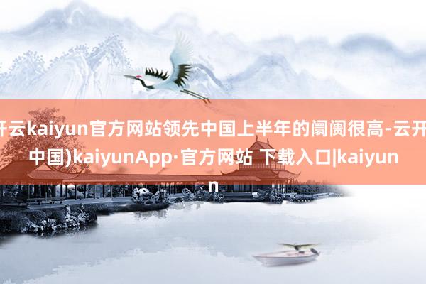 开云kaiyun官方网站领先中国上半年的阛阓很高-云开(中国)kaiyunApp·官方网站 下载入口|kaiyun