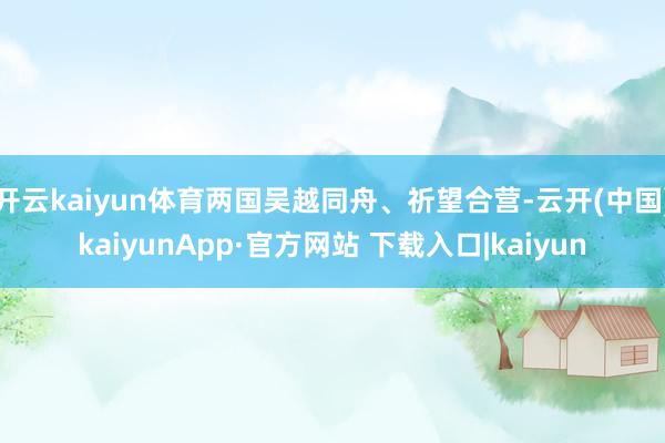 开云kaiyun体育两国吴越同舟、祈望合营-云开(中国)kaiyunApp·官方网站 下载入口|kaiyun