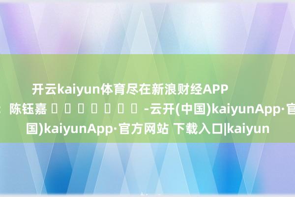 开云kaiyun体育尽在新浪财经APP 包袱剪辑:陈钰嘉 -云开(中国)kaiyunApp·官方网站 下载入口|kaiyun