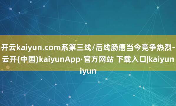 开云kaiyun.com系第三线/后线肠癌当今竞争热烈-云开(中国)kaiyunApp·官方网站 下载入口|kaiyun