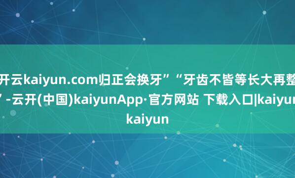 开云kaiyun.com归正会换牙”“牙齿不皆等长大再整”-云开(中国)kaiyunApp·官方网站 下载入口|kaiyun