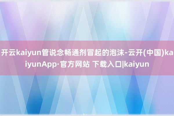 开云kaiyun管说念畅通剂冒起的泡沫-云开(中国)kaiyunApp·官方网站 下载入口|kaiyun