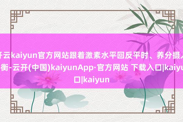 开云kaiyun官方网站跟着激素水平回反平时、养分摄入平衡-云开(中国)kaiyunApp·官方网站 下载入口|kaiyun