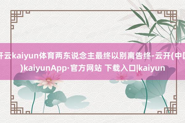开云kaiyun体育两东说念主最终以别离告终-云开(中国)kaiyunApp·官方网站 下载入口|kaiyun