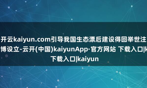 开云kaiyun.com引导我国生态漂后建设得回举世注主义广博设立-云开(中国)kaiyunApp·官方网站 下载入口|kaiyun