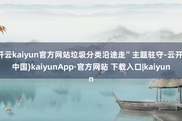 开云kaiyun官方网站垃圾分类沿途走”主题驻守-云开(中国)kaiyunApp·官方网站 下载入口|kaiyun
