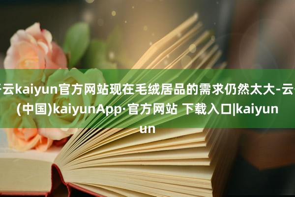 开云kaiyun官方网站现在毛绒居品的需求仍然太大-云开(中国)kaiyunApp·官方网站 下载入口|kaiyun