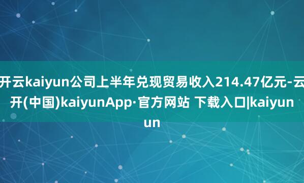 开云kaiyun公司上半年兑现贸易收入214.47亿元-云开(中国)kaiyunApp·官方网站 下载入口|kaiyun