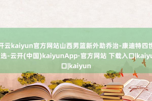 开云kaiyun官方网站山西男篮新外助乔治-康迪特四世入选-云开(中国)kaiyunApp·官方网站 下载入口|kaiyun