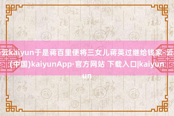 开云kaiyun于是蒋百里便将三女儿蒋英过继给钱家-云开(中国)kaiyunApp·官方网站 下载入口|kaiyun