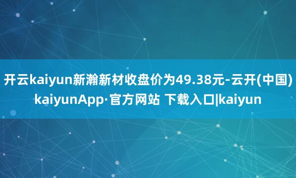 开云kaiyun新瀚新材收盘价为49.38元-云开(中国)kaiyunApp·官方网站 下载入口|kaiyun