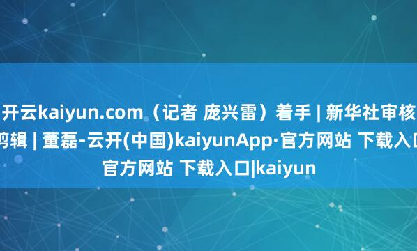 开云kaiyun.com（记者 庞兴雷）着手 | 新华社审核 | 陈晨曦剪辑 | 董磊-云开(中国)kaiyunApp·官方网站 下载入口|kaiyun
