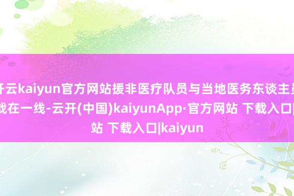 开云kaiyun官方网站援非医疗队员与当地医务东谈主员共同奋战在一线-云开(中国)kaiyunApp·官方网站 下载入口|kaiyun