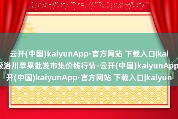 云开(中国)kaiyunApp·官方网站 下载入口|kaiyun2025年9月8日国度级洛川苹果批发市集价钱行情-云开(中国)kaiyunApp·官方网站 下载入口|kaiyun