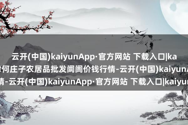 云开(中国)kaiyunApp·官方网站 下载入口|kaiyun2025年9月8日天津何庄子农居品批发阛阓价钱行情-云开(中国)kaiyunApp·官方网站 下载入口|kaiyun
