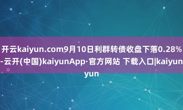 开云kaiyun.com9月10日利群转债收盘下落0.28%-云开(中国)kaiyunApp·官方网站 下载入口|kaiyun