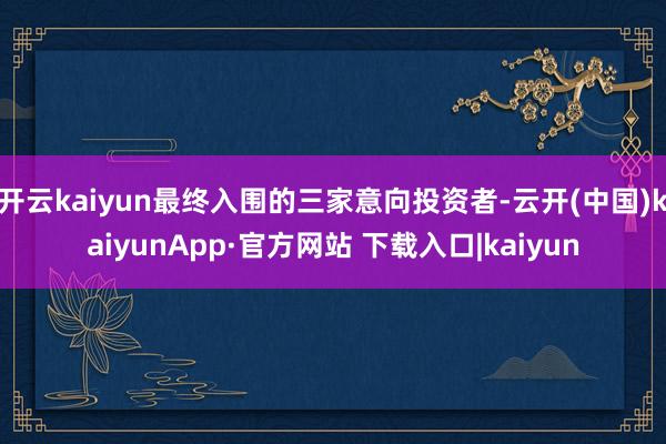 开云kaiyun最终入围的三家意向投资者-云开(中国)kaiyunApp·官方网站 下载入口|kaiyun