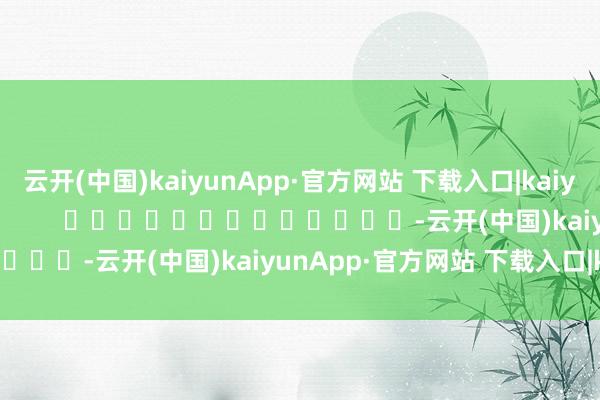 云开(中国)kaiyunApp·官方网站 下载入口|kaiyun尽在新浪财经APP            													-云开(中国)kaiyunApp·官方网站 下载入口|kaiyun