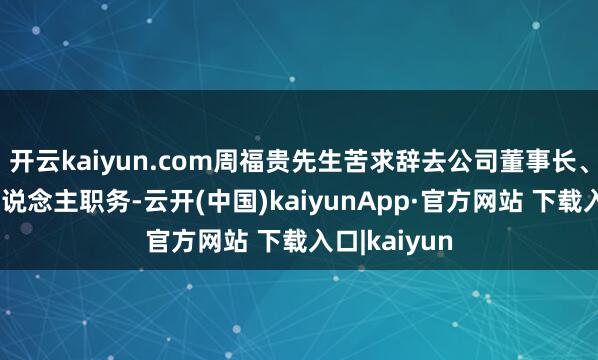 开云kaiyun.com周福贵先生苦求辞去公司董事长、法定代表东说念主职务-云开(中国)kaiyunApp·官方网站 下载入口|kaiyun