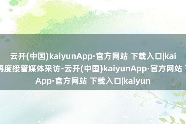 云开(中国)kaiyunApp·官方网站 下载入口|kaiyun如今在英国再度接管媒体采访-云开(中国)kaiyunApp·官方网站 下载入口|kaiyun