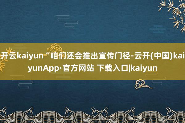 开云kaiyun“咱们还会推出宣传门径-云开(中国)kaiyunApp·官方网站 下载入口|kaiyun