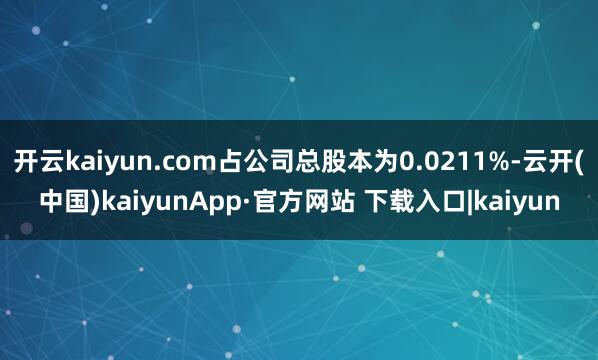 开云kaiyun.com占公司总股本为0.0211%-云开(中国)kaiyunApp·官方网站 下载入口|kaiyun