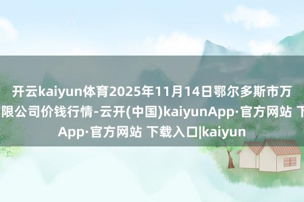 开云kaiyun体育2025年11月14日鄂尔多斯市万家惠农贸商场有限公司价钱行情-云开(中国)kaiyunApp·官方网站 下载入口|kaiyun