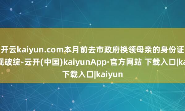 开云kaiyun.com本月前去市政府换领母亲的身份证时显现破绽-云开(中国)kaiyunApp·官方网站 下载入口|kaiyun