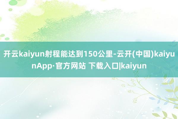 开云kaiyun射程能达到150公里-云开(中国)kaiyunApp·官方网站 下载入口|kaiyun