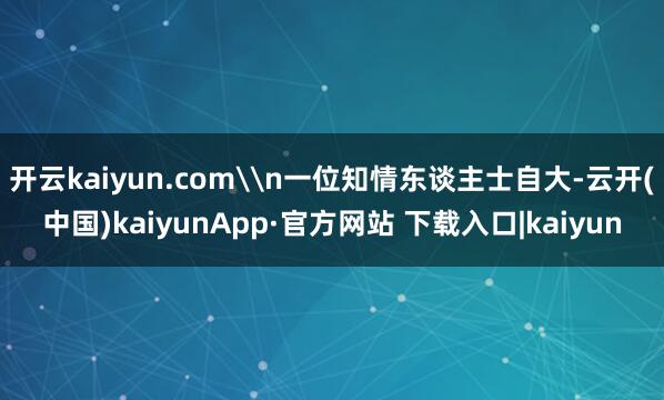 开云kaiyun.com\n一位知情东谈主士自大-云开(中国)kaiyunApp·官方网站 下载入口|kaiyun