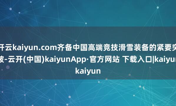 开云kaiyun.com齐备中国高端竞技滑雪装备的紧要突破-云开(中国)kaiyunApp·官方网站 下载入口|kaiyun