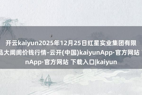 开云kaiyun2025年12月25日红星实业集团有限公司红星农副居品大阛阓价钱行情-云开(中国)kaiyunApp·官方网站 下载入口|kaiyun