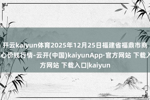 开云kaiyun体育2025年12月25日福建省福鼎市商贸业奇迹中心价钱行情-云开(中国)kaiyunApp·官方网站 下载入口|kaiyun