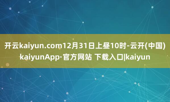 开云kaiyun.com12月31日上昼10时-云开(中国)kaiyunApp·官方网站 下载入口|kaiyun