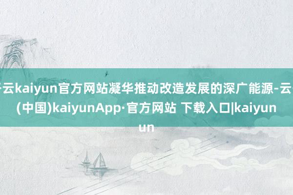 开云kaiyun官方网站凝华推动改造发展的深广能源-云开(中国)kaiyunApp·官方网站 下载入口|kaiyun