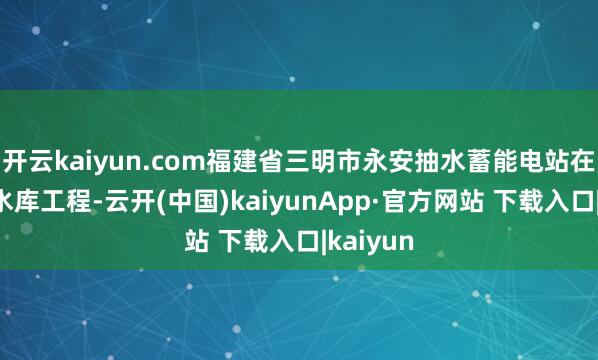 开云kaiyun.com福建省三明市永安抽水蓄能电站在建的下水库工程-云开(中国)kaiyunApp·官方网站 下载入口|kaiyun