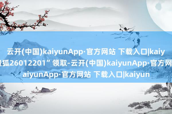 云开(中国)kaiyunApp·官方网站 下载入口|kaiyun迎接私信申诉“搜狐26012201”领取-云开(中国)kaiyunApp·官方网站 下载入口|kaiyun