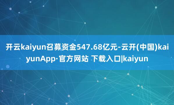 开云kaiyun召募资金547.68亿元-云开(中国)kaiyunApp·官方网站 下载入口|kaiyun