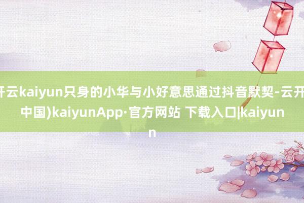 开云kaiyun只身的小华与小好意思通过抖音默契-云开(中国)kaiyunApp·官方网站 下载入口|kaiyun