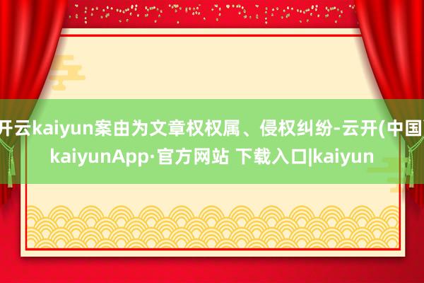 开云kaiyun案由为文章权权属、侵权纠纷-云开(中国)kaiyunApp·官方网站 下载入口|kaiyun