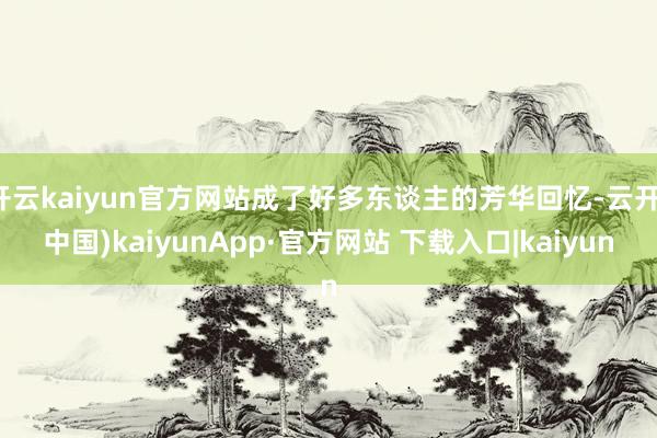 开云kaiyun官方网站成了好多东谈主的芳华回忆-云开(中国)kaiyunApp·官方网站 下载入口|kaiyun