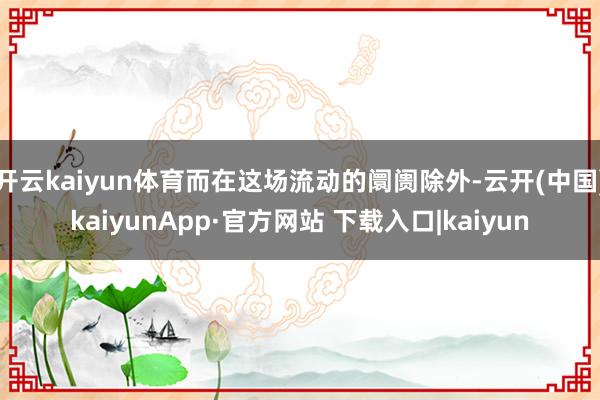 开云kaiyun体育而在这场流动的阛阓除外-云开(中国)kaiyunApp·官方网站 下载入口|kaiyun